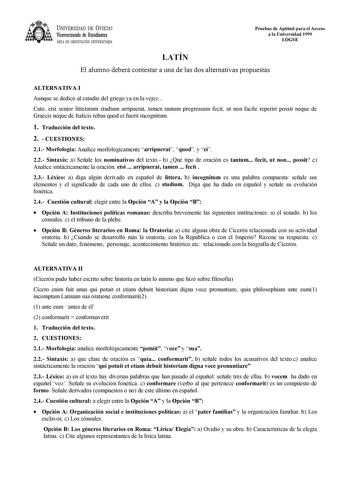 UNIVERSIDAD DE VIEDO Vicerrectorado de Estudiantes ÁREA DE ORIENTACIÓN UNIVERSITARIA Pruebas de Aptitud para el Acceso a la Universidad 1999 LOGSE LATÍN El alumno deberá contestar a una de las dos alternativas propuestas ALTERNATIVA I Aunque se dedicó al estudio del griego ya en la vejez Cato etsi senior litterarum studium arripuerat tamen tantum progressum fecit ut non facile reperiri possit neque de Graecis neque de Italicis rebus quod ei fuerit incognitum 1 Traducción del texto 2  CUESTIONES…