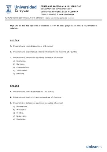  Universidad fil Zaragoza 1S42 PRUEBA DE ACCESO A LA UNIVERSIDAD CONVOCATORIA DE SEPTIEMBRE DE 2014 EJERCICIO DE HISTORIA DE LA FILOSOFÍA TIEMPO DISPONIBLE 1 hora 30 minutos PUNTUACIÓN QUE SE OTORGARÁ A ESTE EJERCICIO véanse las distintas partes del examen Elija una de las dos opciones propuestas A o B En cada pregunta se señala la puntuación máxima OPCIÓN A 1 Desarrolle una teoría ética antigua 35 puntos 2 Desarrolle una epistemología o teoría del conocimiento moderna 35 puntos 3 Desarrolle tr…