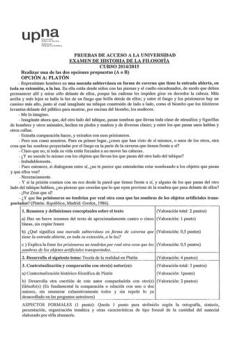 up1 lrh 1N1it 11lc PRUEBAS DE ACCESO A LA UNIVERSIDAD EXAMEN DE HISTORIA DE LA FILOSOFÍA CURSO 20142015 Realizar una de las dos opciones propuestas A o B OPCIÓN A PLATÓN  Represéntate hombres en una morada subterránea en forma de caverna que tiene la entrada abierta en toda su extensión a la luz En ella están desde niños con las piernas y el cuello encadenados de modo que deben permanecer allí y mirar sólo delante de ellos porque las cadenas les impiden girar en derredor la cabeza Más arriba y …