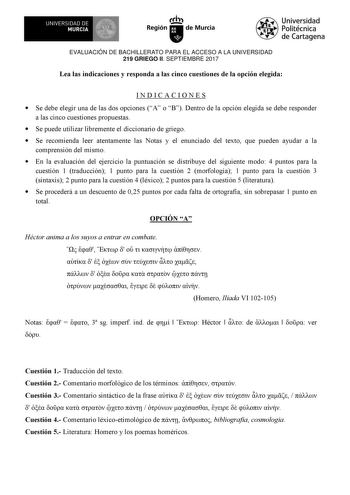 EVALUACIÓN DE BACHILLERATO PARA EL ACCESO A LA UNIVERSIDAD 219 GRIEGO II SEPTIEMBRE 2017 Lea las indicaciones y responda a las cinco cuestiones de la opción elegida INDICACIONES  Se debe elegir una de las dos opciones A o B Dentro de la opción elegida se debe responder a las cinco cuestiones propuestas  Se puede utilizar libremente el diccionario de griego  Se recomienda leer atentamente las Notas y el enunciado del texto que pueden ayudar a la comprensión del mismo  En la evaluación del ejerci…