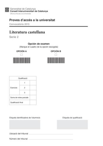 M Generalitat de Catalunya W Consell lnteruniversitari de Catalunya Oficina dAccés a la Universitat Proves daccés a la universitat Convocatria 2015 Literatura castellana Serie 2 Opción de examen Marque el cuadro de la opción escogida OPCIÓN A D OPCIÓN B D Qualificació 1 Exercicis 2 3 Suma de notes parcials Qualificació final Etiqueta identificadora de lalumnea Etiqueta de qualificació Ubicació del tribunal  Número del tribunal  Escoja UNA de las dos opciones A o B En el conjunto del examen se d…