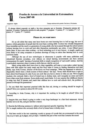 u EX Prueba de Acceso a la Universidad de Extremadura Curso 200708 Asignatura Inglés Tiempo máximo de la prueba Una hora y 30 minutos El alumno deberá responder en inglés a las cinco preguntas que se formulan Puntuación máxima del ejercicio 10 puntos Puntuación máxima de cada pregunta 1 pregunta 4 puntos 2  15 puntos 3  15 puntos 4  1 punto 5  2 puntos Please sir we want more Its an old cliché that many men leave home not even knowing how to boil an egg but now it seems a whole generation of pe…