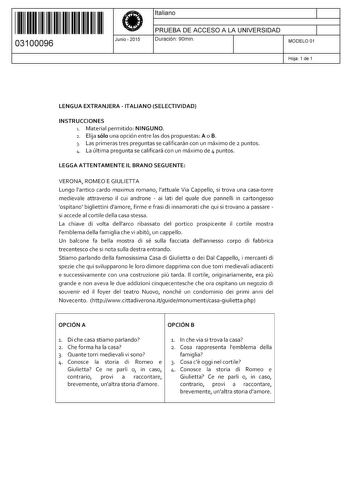 11 1111 1 111 11 11 1 1 11 11 03100096  Junio  2015 Italiano 1 PRUEBA DE ACCESO A LA UNIVERSIDAD 1 Duración 90min MODELO 01 Hoja 1 de 1 LENGUA EXTRANJERA  ITALIANO SELECTIVIDAD INSTRUCCIONES 1 Material permitido NINGUNO 2 Elija sólo una opción entre las dos propuestas A o B 3 Las primeras tres preguntas se calificarán con un máximo de 2 puntos 4 La última pregunta se calificará con un máximo de 4 puntos LEGGAATTENTAMENTE IL BRANO SEGUENTE VERONA ROMEO E GIULIETTA Lungo lantico cardo maxímus rom…