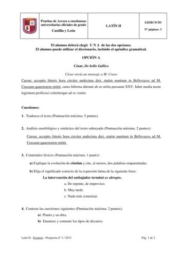 Pruebas de Acceso a enseñanzas universitarias oficiales de grado Castilla y León LATÍN II EJERCICIO N páginas 2 El alumno deberá elegir U N A de las dos opciones El alumno puede utilizar el diccionario incluido el apéndice gramatical OPCIÓN A César De bello Gallico César envía un mensaje a M Craso Caesar acceptis litteris hora circiter undecima diei statim nuntium in Bellovacos ad M Crassum quaestorem mittit cuius hiberna aberant ab eo milia passuum XXV Iubet media nocte legionem proficisci cel…