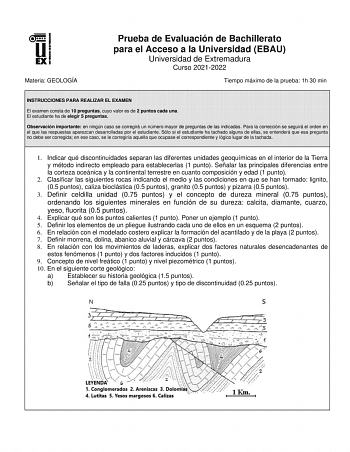 Materia GEOLOGÍA Prueba de Evaluación de Bachillerato para el Acceso a la Universidad EBAU Universidad de Extremadura Curso 20212022 Tiempo máximo de la prueba 1h 30 min INSTRUCCIONES PARA REALIZAR EL EXAMEN El examen consta de 10 preguntas cuyo valor es de 2 puntos cada una El estudiante ha de elegir 5 preguntas Observación importante en ningún caso se corregirá un número mayor de preguntas de las indicadas Para la corrección se seguirá el orden en el que las respuestas aparezcan desarrolladas…