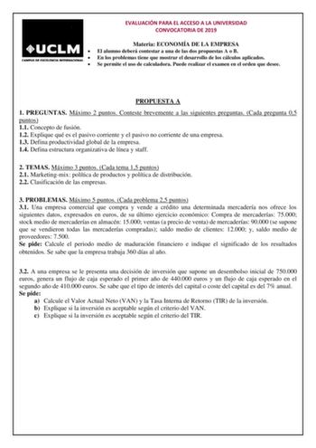 EVALUACIÓN PARA EL ACCESO A LA UNIVERSIDAD CONVOCATORIA DE 2019 Materia ECONOMÍA DE LA EMPRESA  El alumno deberá contestar a una de las dos propuestas A o B  En los problemas tiene que mostrar el desarrollo de los cálculos aplicados  Se permite el uso de calculadora Puede realizar el examen en el orden que desee PROPUESTA A 1 PREGUNTAS Máximo 2 puntos Conteste brevemente a las siguientes preguntas Cada pregunta 05 puntos 11 Concepto de fusión 12 Explique qué es el pasivo corriente y el pasivo n…