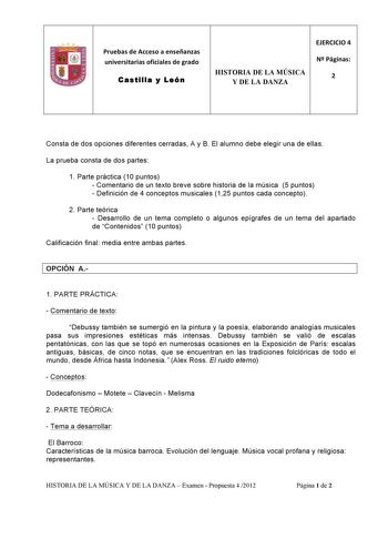 Pruebas de Acceso a enseñanzas  universitarias oficiales de grado  Castilla y León  EJERCICIO 4  HISTORIA DE LA MÚSICA Y DE LA DANZA N Páginas  2     Consta de dos opciones diferentes cerradas A y B El alumno debe elegir una de ellas La prueba consta de dos partes 1 Parte práctica 10 puntos  Comentario de un texto breve sobre historia de la música 5 puntos  Definición de 4 conceptos musicales 125 puntos cada concepto 2 Parte teórica  Desarrollo de un tema completo o algunos epígrafes de un tema…