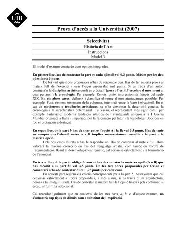 UIB M Prova daccés a la Universitat 2007 Selectivitat Histria de lArt Instruccions Model 3 El model dexamen consta de dues opcions integrades En primer lloc has de contestar la part a cada qestió val 03 punts Mxim per les deu qestions 3 punts De les vint qestions proposades nhas de respondre deu Has de fer aquesta prova al mateix full de lexercici i usar lespai assenyalat amb punts Si es tracta dun autor consignan la disciplina artística que li és prpia lpoca o lestil lescola o el moviment al q…