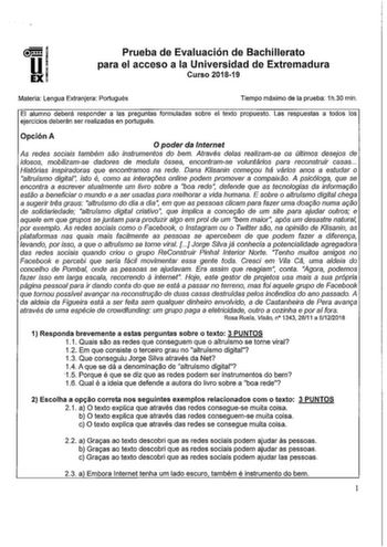 u EX Prueba de Evaluación de Bachillerato para el acceso a la Universidad de Extremadura Curso 201819 Materia Lengua Extranjera Portugués Tiempo máximo de la prueba 1h30 min El alumno deberá responder a las preguntas formuladas sobre el texto propuesto Las respuestas a todos los ejercicios deberán ser realizadas en portugués Opción A O poder da Internet As redes sociais também sao instrumentos do bem Através delas realizamse os últimos desejos de idosos mobilizamse dadores de medula óssea encon…