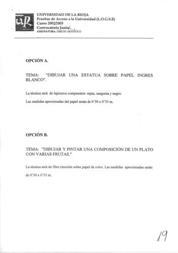 UNIVERSIDAD DE LA RIOJA Pruebas de Acceso a la Universidad LOGSE Curso 200212003  Convocatoria JuQio   ASIGNATURA DIBUJO ARTÍSTICO OPCIÓN A TEMA DIBUJAR UNA ESTATUA SOBRE  PAPEL INGRES BLANCO La técnica será de lapiceros compuestos sepia sanguina y negro Las medidas aproximadas del papel serán de 050 x 035 m OPCIÓN B TEMA DIBUJAR Y PINTAR UNA COMPOSICIÓN DE UN PLATO CON VARIAS FRUTAS La técnica será de libre elección sobre papel de color Las medidas aproximadas serán de 050 x 0 35 m 19