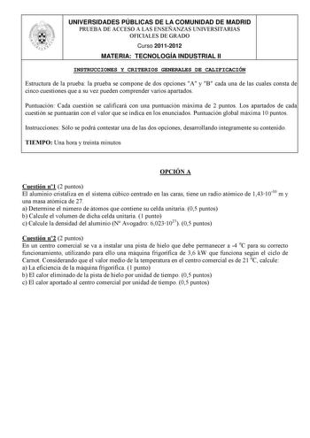 UNIVERSIDADES PÚBLICAS DE LA COMUNIDAD DE MADRID PRUEBA DE ACCESO A LAS ENSEÑANZAS UNIVERSITARIAS OFICIALES DE GRADO Curso 20112012 MATERIA TECNOLOGÍA INDUSTRIAL II INSTRUCCIONES Y CRITERIOS GENERALES DE CALIFICACIÓN Estructura de la prueba la prueba se compone de dos opciones A y B cada una de las cuales consta de cinco cuestiones que a su vez pueden comprender varios apartados Puntuación Cada cuestión se calificará con una puntuación máxima de 2 puntos Los apartados de cada cuestión se puntua…
