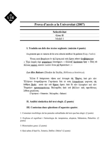 UIB M Prova daccés a la Universitat 2007 Selectivitat Grec II Model 1 I Traduu un dels dos textos segents mxim 4 punts La granota que es vanava de la seva cincia mdica i la guineu Esop Faules Ovw rrmt mpáxou tv 1fi 1ívo Kai wI 401 rriímv ivafloQoavw  Eyw impó Ei1 cpappáKwv tmo1Íjwv  i1wm iKoóoaoa fap1r  Ilw oO á11ou owoE1 oamov xw1ov ovm i 0Eparrnówv   Les illes Balears Diodor de Sicília Biblioteca histrica A11m 6 úrrápxou01 vijoo1 Km ivuKpD lii Iía úrro tv 1Glv E11Íjvwv óvoaótvm fuvÍjo1m fa 10…