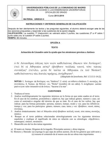 UNIVERSIDADES PÚBLICAS DE LA COMUNIDAD DE MADRID PRUEBA DE ACCESO A LAS ENSEÑANZAS UNIVERSITARIAS OFICIALES DE GRADO Curso 20132014 MATERIA GRIEGO II INSTRUCCIONES Y CRITERIOS GENERALES DE CALIFICACIÓN Después de leer atentamente los textos y las preguntas siguientes el alumno deberá escoger una de las dos opciones propuestas y responder a las cuestiones de la opción elegida CALIFICACIÓN La cuestión 1 traducción se valorará sobre 5 puntos las cuestiones 2 a 4 sobre 1 punto cada una la cuestión …