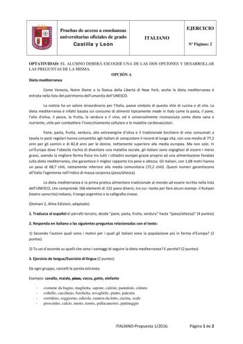 Pruebas de acceso a enseñanzas universitarias oficiales de grado Castilla y León ITALIANO EJERCICIO N Páginas 2 OPTATIVIDAD EL ALUMNO DEBERÁ ESCOGER UNA DE LAS DOS OPCIONES Y DESARROLLAR LAS PREGUNTAS DE LA MISMA OPCIÓN A Dieta mediterranea Come Venezia Notre Dame o la Statua della Libert di New York anche la dieta mediterranea  entrata nella lista del patrimonio dellumanit dellUNESCO La notizia ha un valore straordinario per lItalia paese simbolo di questo stile di cucina e di vita La dieta me…