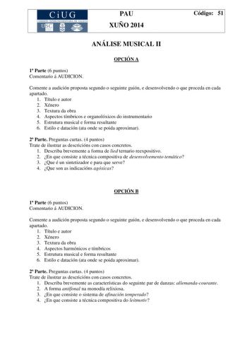 CiUG COMIS IÓN INTERUNIVERSITAR IA DE GALICIA PAU XUÑO 2014 Código 51 ANÁLISE MUSICAL II OPCIÓN A 1 Parte 6 puntos Comentario á AUDICION Comente a audición proposta segundo o seguinte guión e desenvolvendo o que proceda en cada apartado 1 Título e autor 2 Xénero 3 Textura da obra 4 Aspectos tímbricos e organolóxicos do instrumentario 5 Estrutura musical e forma resultante 6 Estilo e datación ata onde se poida aproximar 2 Parte Preguntas curtas 4 puntos Trate de ilustrar as descricións con casos…