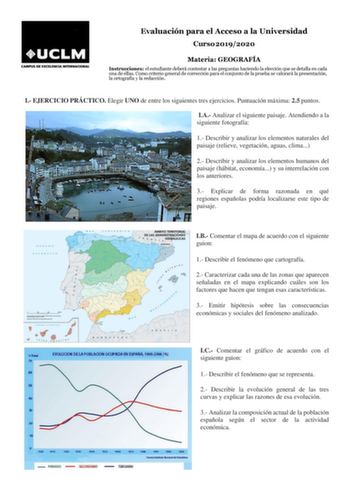 Evaluación para el Acceso a la Universidad Curso 20192020 Materia GEOGRAFÍA Instrucciones el estudiante deberá contestar a las preguntas haciendo la elección que se detalla en cada una de ellas Como criterio general de corrección para el conjunto de la prueba se valorará la presentación la ortografía y la redacción I EJERCICIO PRÁCTICO Elegir UNO de entre los siguientes tres ejercicios Puntuación máxima 25 puntos IA Analizar el siguiente paisaje Atendiendo a la siguiente fotografía 1 Describir …