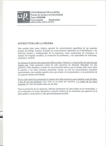 UNIVERSIDAD DE LA RIOJA Prueba de Acceso a la Universidad Curso 20052006 Convocatoria Septiembre ilillíiiililliíiiiíll ASIGNATURA DIBUJO TÉCNICO ESTRUCTURA DE LA PRUEBA Esta prueba tiene como objetivo apreciar los conoc1m1entos específicos de las materias propias del Dibujo Técnico Evaluará los conocimientos adquiridos en el Bachillerato y las destrezas básicas y fundamentales de la asignatura como comprensión de conceptos el manejo del lenguaje científico la resolución de problemas y las capac…