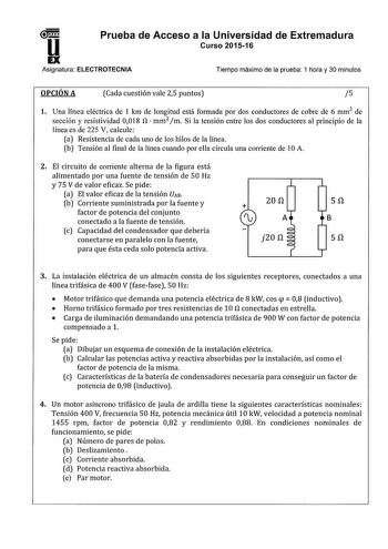 u Prueba de Acceso a la Universidad de Extremadura Curso 201516 EX Asignatura ELECTROTECNIA Tiempo máximo de la prueba 1 hora y 30 minutos OPCIÓN A Cada cuestión vale 25 puntos 5 l Una línea eléctrica de 1 km de longitud está formada por dos conductores de cobre de 6 mm2 de sección y resistividad 0018 n  mm2 m Si la tensión entre los dos conductores al principio de la línea es de 225 V calcule a Resistencia de cada uno de los hilos de la línea b Tensión al final de la línea cuando por ella circ…