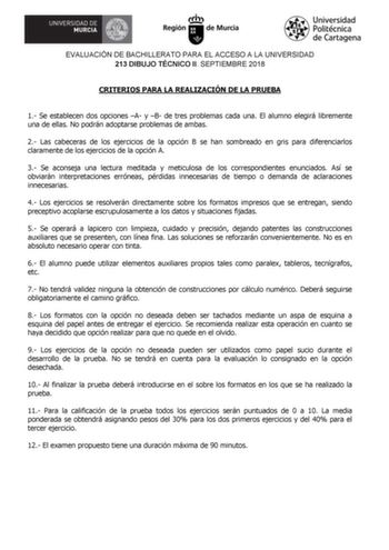 EVALUACIÓN DE BACHILLERATO PARA EL ACCESO A LA UNIVERSIDAD 213 DIBUJO TÉCNICO II SEPTIEMBRE 2018 CRITERIOS PARA LA REALIZACIÓN DE LA PRUEBA 1 Se establecen dos opciones A y B de tres problemas cada una El alumno elegirá libremente una de ellas No podrán adoptarse problemas de ambas 2 Las cabeceras de los ejercicios de la opción B se han sombreado en gris para diferenciarlos claramente de los ejercicios de la opción A 3 Se aconseja una lectura meditada y meticulosa de los correspondientes enunci…