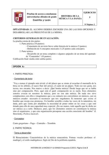 Pruebas de acceso a enseñanzas universitarias oficiales de grado Castilla y León HISTORIA DE LA MÚSICA Y LA DANZA EJERCICIO 5 N Páginas 2 OPTATIVIDAD EL ALUMNO DEBERÁ ESCOGER UNA DE LAS DOS OPCIONES Y DESARROLLAR LAS PREGUNTAS DE LA MISMA CRITERIOS GENERALES DE EVALUACIÓN La prueba consta de dos partes 1 Parte práctica 10 puntos  Comentario de un texto breve sobre historia de la música 5 puntos  Definición de 4 conceptos musicales 125 puntos cada concepto 2 Parte teórica  Desarrollo de un tema …