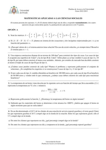 tlYlb o Universidad de Oviedo Pruebas de Acceso a la Universidad Curso 20122013 MATEMA TICAS APLICADAS A LAS CIENCIAS SOCIALES El examen presenta dos opciones A y B El alumno debera elegir una de ellas y responder razonadamente a los cuatro ejercicios de que consta dicha opcion La puntuacion de cada ejercicio es de 2 5 puntos OPCIO N A 1 Sean las matrices A  xy x1 B  20 1 3 C  m 1 yD 2 x mx  a Si A  B  B  A  C  D plantea un sistema de dos ecuaciones y dos incognitas representadas por x e y en f…