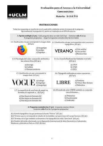 Evaluación para el Acceso a la Universidad Curso 20202021 Materia D I S E Ñ O INSTRUCCIONES Todas las respuestas se resolverán en el cuadernillo y deberán incluir el número de la pregunta Opcionalmente la pregunta 42 podrá ser realizada en un DIN A4 externo 1 Opción múltiple 2 pt  Cada pregunta tiene un valor de 05 pt  Contestar sólo 4 de las 8 preguntas propuestas  elegir la respuesta correcta entre las tres dadas 11 Clasificación a la que corresponde la imagen dada 12 Clasificación a la que c…