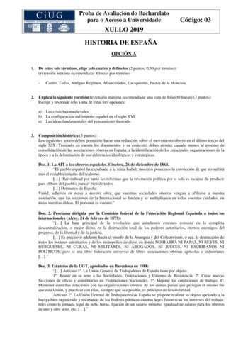 Proba de Avaliación do Bacharelato para o Acceso á Universidade XULLO 2019 HISTORIA DE ESPAÑA OPCIÓN A Código 03 1 De estos seis términos elige solo cuatro y defínelos 2 puntos 050 por término extensión máxima recomendada 4 líneas por término  Castro Taifas Antiguo Régimen Afrancesados Caciquismo Pactos de la Moncloa 2 Explica la siguiente cuestión extensión máxima recomendada una cara de folio30 líneas 3 puntos Escoge y responde solo a una de estas tres opciones a Las crisis bajomedievales b L…