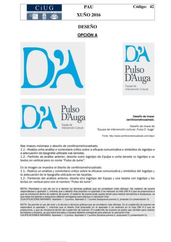 CiUG e rn lI lSTlltL11fRJT RI llf u ICIA PAU XUÑO 2016 DESEÑO OPCIÓN A Código 42 DA Pulso Duga Equipa de Intervención Cultural DJga Deseño da imaxe cenlitrosmetrocadrado Deseño da imaxe da Equipa de intervención cultural Pulso DAuga Fonte httpwwwcenlitrosmetrocadradocomotipo Nas imaxes móstrase o deseño de cenlitrosmetrocadrado 11 Realiza unha análise e comentario crítico sobre a eficacia comunicativa e simbólica do logotipo e a adecuación da tipografía utilizada nas tarxetas 12 Partindo da aná…