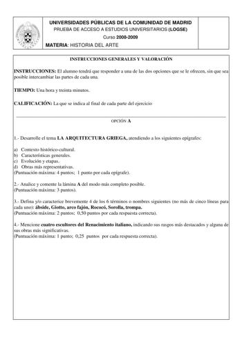 UNIVERSIDADES PÚBLICAS DE LA COMUNIDAD DE MADRID PRUEBA DE ACCESO A ESTUDIOS UNIVERSITARIOS LOGSE Curso 20082009 MATERIA HISTORIA DEL ARTE INSTRUCCIONES GENERALES Y VALORACIÓN INSTRUCCIONES El alumno tendrá que responder a una de las dos opciones que se le ofrecen sin que sea posible intercambiar las partes de cada una TIEMPO Una hora y treinta minutos CALIFICACIÓN La que se indica al final de cada parte del ejercicio  OPCIÓN A 1 Desarrolle el tema LA ARQUITECTURA GRIEGA atendiendo a los siguie…