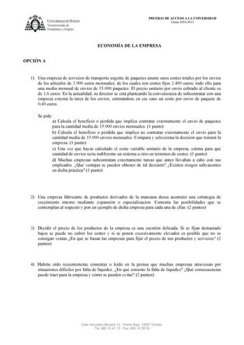 UNIVERSIDAD DE VIEDO  Vicerrectorado de Estudiantes y Empleo PRUEBAS DE ACCESO A LA UNIVERSIDAD Curso 20102011 OPCIÓN A ECONOMÍA DE LA EMPRESA 1 Una empresa de servicios de transporte urgente de paquetes asume unos costes totales por los envíos de los artículos de 3900 euros mensuales de los cuales son costes fijos 2400 euros todo ello para una media mensual de envíos de 15000 paquetes El precio unitario por envío cobrado al cliente es de 16 euros En la actualidad su director se está planteando…