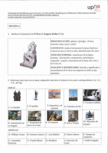 Evaluación del Bachlllerato para el Acceso a la Universidad Batxilergoaren Ebaluazioa Unibertsitatean Sartzeko ASIGNATURAIRAKASGAIA FUNDAMENTOS DEL ARTE 11 CURSO 20162017 IKASTURTEA 1 OPCIÓN A 1 l Realiza el comentario de El Beso de Auguste Rodin 2  5p IDENTIFICACIÓN género tipología técnica material tema autor y estilo CONTEXTO explica brevemente la época históricacultural en que se sitúa la obra identificación del autor ANÁLISIS FORMAL tratamiento de la figura humana descripción composición m…