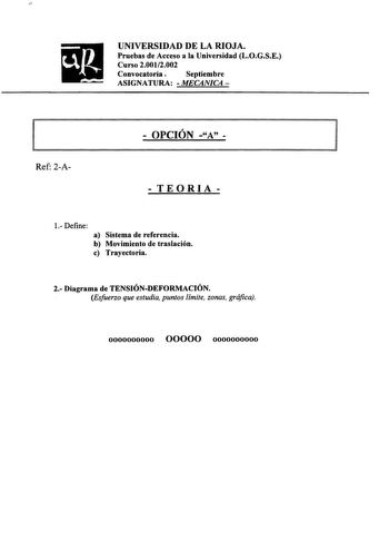 UNIVERSIDAD DE LA RIOJA Pruebas de Acceso a la Universidad LOGSE Curso 20012002 Convocatoria  Septiembre ASIGNATURA  MECANJCA   OPCIÓN A  l Ref 2A  TEORIA  1 Define a Sistema de referencia b Movimiento de traslación c Trayectoria 2 Diagrama de TENSIÓNDEFORMACIÓN Esfuerzo que estudia puntos límite zonas gráfica 0000000000 00000 0000000000 UNIVERSIDAD DE LA RIOJA Pruebas de Acceso a la Universidad LOGSE Curso 20012002 Convocatoria  Septiembre ASIGNATURA  MECANJCA   OPCIÓN A  1 Ref 2A PROBLEMAS 1E…