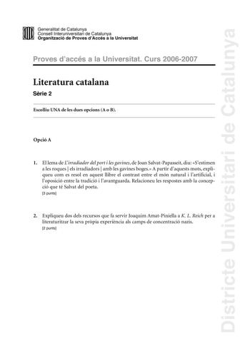 Districte Universitari de Catalunya DID Generalitat de Catalunya Consell lnteruniversitari de Catalunya  la Organització de Proves dAccés a la Universitat Proves d accés a la Universitat Curs 20062007 Literatura catalana Srie 2 Escolliu UNA de les dues opcions A o B Opció A 1 El lema de Lirradiador del port i les gavines de Joan SalvatPapasseit diu Sestimen a les roques  els irradiadors  amb les gavines boges A partir daquests mots expliqueu com es resol en aquest llibre el contrast entre el mó…