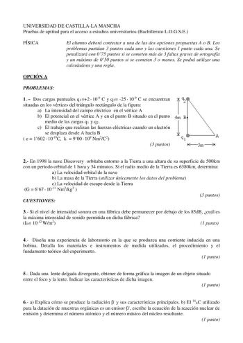 UNIVERSIDAD DE CASTILLALA MANCHA Pruebas de aptitud para el acceso a estudios universitarios Bachillerato LOGSE FÍSICA El alumno deberá contestar a una de las dos opciones propuestas A o B Los problemas puntúan 3 puntos cada uno y las cuestiones 1 punto cada una Se penalizará con 075 puntos si se cometen más de 3 faltas graves de ortografía y un máximo de 050 puntos si se cometen 3 o menos Se podrá utilizar una calculadora y una regla OPCIÓN A PROBLEMAS 1 Dos cargas puntuales q12109 C y q2 2510…