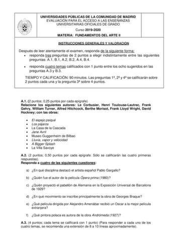 UNIVERSIDADES PÚBLICAS DE LA COMUNIDAD DE MADRID EVALUACIÓN PARA EL ACCESO A LAS ENSEÑANZAS UNIVERSITARIAS OFICIALES DE GRADO Curso 20192020 MATERIA FUNDAMENTOS DEL ARTE II INSTRUCCIONES GENERALES Y VALORACIÓN Después de leer atentamente el examen responda de la siguiente forma  responda tres preguntas de 2 puntos a elegir indistintamente entre las siguientes preguntas A1 B1 A2 B2 A4 B4  responda cuatro temas calificados con 1 punto entre los ocho sugeridos en las preguntas A3 y B3 TIEMPO Y CAL…