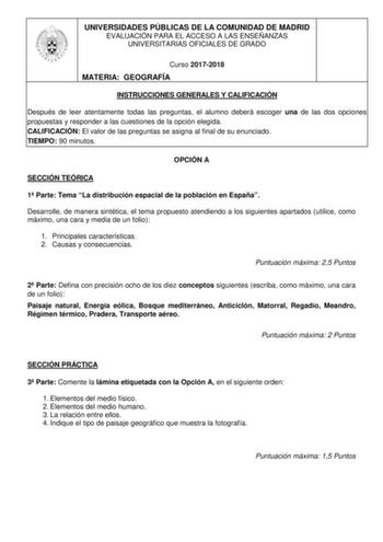 UNIVERSIDADES PÚBLICAS DE LA COMUNIDAD DE MADRID EVALUACIÓN PARA EL ACCESO A LAS ENSEÑANZAS UNIVERSITARIAS OFICIALES DE GRADO Curso 20172018 MATERIA GEOGRAFÍA INSTRUCCIONES GENERALES Y CALIFICACIÓN Después de leer atentamente todas las preguntas el alumno deberá escoger una de las dos opciones propuestas y responder a las cuestiones de la opción elegida CALIFICACIÓN El valor de las preguntas se asigna al final de su enunciado TIEMPO 90 minutos OPCIÓN A SECCIÓN TEÓRICA 1 Parte Tema La distribuci…