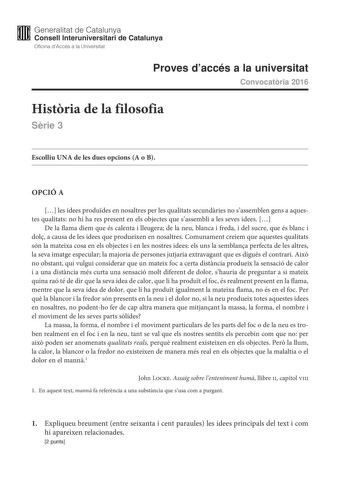 M Generalitat de Catalunya W Consell lnteruniversitari de Catalunya Oficina dAccés a la Universitat Proves daccés a la universitat Convocatria 2016 Histria de la filosofia Srie 3 Escolliu UNA de les dues opcions A o B OPCIÓ A  les idees produdes en nosaltres per les qualitats secundries no sassemblen gens a aquestes qualitats no hi ha res present en els objectes que sassembli a les seves idees  De la flama diem que és calenta i lleugera de la neu blanca i freda i del sucre que és blanc i dol a …