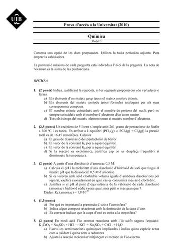 Prova daccés a la Universitat 2010 Química Model 3 Contesta una opció de les dues proposades Utilitza la taula peridica adjunta Pots emprar la calculadora La puntuació mxima de cada pregunta est indicada a linici de la pregunta La nota de lexamen és la suma de les puntuacions OPCIÓ A 1 2 punts Indica justificant la resposta si les segents proposicions són vertaderes o falses a Els elements dun mateix grup tenen el mateix nombre atmic b Els elements del mateix període tenen fórmules anlogues per…