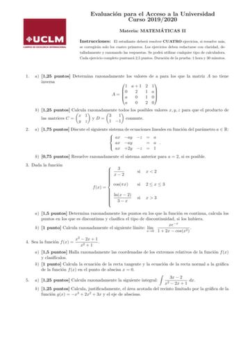 Evaluacion para el Acceso a la Universidad Curso 20192020 Materia MATEMA TICAS II Instrucciones El estudiante debera resolver CUATRO ejercicios si resuelve mas se corregiran solo los cuatro primeros Los ejercicios deben redactarse con claridad detalladamente y razonando las respuestas Se podra utilizar cualquier tipo de calculadora Cada ejercicio completo puntuara 25 puntos Duracion de la prueba 1 hora y 30 minutos 1 a 125 puntos Determina razonadamente los valores de a para los que la matriz A…