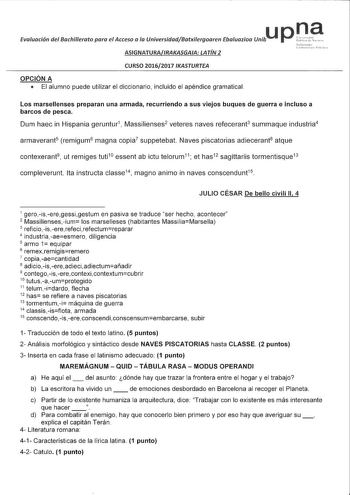 u Evaluación del Bachillerato para el Acceso a la UniversidadBatxilergoaren Ebaluazioo Unib ASIGNATURAIRAKASGAIA LATÍN 2 CURSO 20162017 IKASTURTEA OPCIÓN A  El alumno puede utilizar el diccionario incluido el apéndice gramatical na Los marsellenses preparan una armada recurriendo a sus viejos buques de guerra e incluso a barcos de pesca Dum haec in Hispania geruntur1 Massilienses2 veteres naves refecerant3 summaque industria4 armaverant5 remigum6 magna copia7 suppetebat Naves piscatorias adiece…