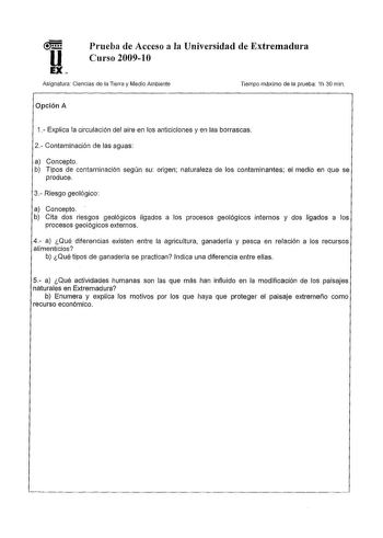 u EX Prueba de Acceso a la Universidad de Extremadura Curso 200910 Asignatura Ciencias de la Tierra y Medio Ambiente Tiempo máximo de la prueba 1h 30 min Opción A 1 Explica la circulación del aire en los anticiclones y en las borrascas 2 Contaminación de las aguas a Concepto b Tipos de contaminación según su origen naturaleza de los contaminantes el medio en que se produce 3 Riesgo geológico a Concepto b Cita dos riesgos geológicos ligados a los procesos geológicos internos y dos ligados a los …