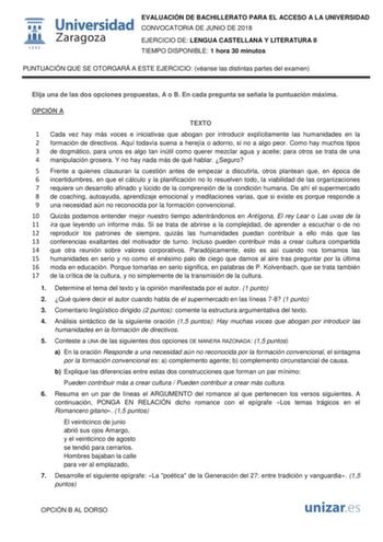  W 1 542 Universidad Zaragoza EVALUACIÓN DE BACHILLERATO PARA EL ACCESO A LA UNIVERSIDAD CONVOCATORIA DE JUNIO DE 2018 EJERCICIO DE LENGUA CASTELLANA Y LITERATURA II TIEMPO DISPONIBLE 1 hora 30 minutos PUNTUACIÓN QUE SE OTORGARÁ A ESTE EJERCICIO véanse las distintas partes del examen Elija una de las dos opciones propuestas A o B En cada pregunta se señala la puntuación máxima OPCIÓN A TEXTO 1 Cada vez hay más voces e iniciativas que abogan por introducir explícitamente las humanidades en la 2 …