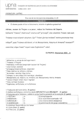 upna Evaluación del bachillerato para el acceso a la universidad ldul  CURSO 2018  201 9 ASIGNATURA LATÍN 2 Elija una de las dos opciones propuestas A o B  El alumno puede utilizar el diccionario incluido el apéndice gramatical Adriano sucesor de Trajano a su pesar reduce las fronteras del Imperio Defuncto1 Traiano2  Hadrianus3 creatus est4 princeps5  sine voluntate Traiani nam eum Traianus vivus noluerat adoptare Qui 6 Traiani gloriae invidens7 statim provincias tres reliquit8 quas Traianus ad…