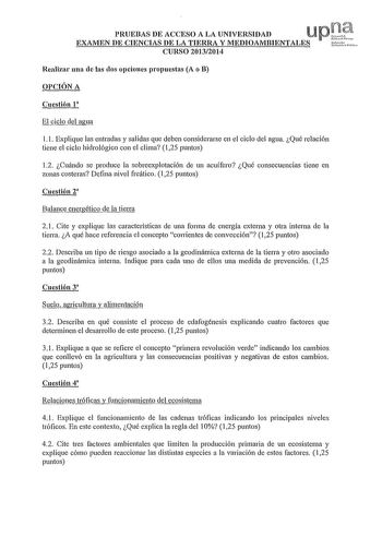 PRUEBAS DE ACCESO A LA UNIVERSIDAD Up t EXAMEN DE CIENCIAS DE LA TIERRA Y MEDIOAMBIENTALES tf CURSO 20132014 Realizar una ele las clos opciones propuestas A o B OPCIÓN A Cuestión 1 El ciclo del agua l l Explique las entradas y salidas que deben considerarse en el ciclo del agua Qué relación tiene el ciclo hidrológico con el clima 125 puntos 12 Cuándo se produce la sobreexplotación ele un acuífero Qué consecuencias tiene en zonas costeras Defina nivel freático 125 puntos Cuestión 2 Balance energ…