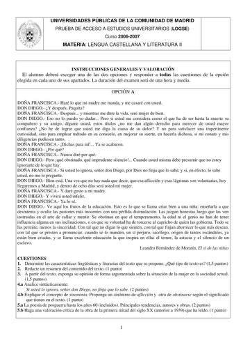 UNIVERSIDADES PÚBLICAS DE LA COMUNIDAD DE MADRID PRUEBA DE ACCESO A ESTUDIOS UNIVERSITARIOS LOGSE Curso 20062007 MATERIA LENGUA CASTELLANA Y LITERATURA II INSTRUCCIONES GENERALES Y VALORACIÓN El alumno deberá escoger una de las dos opciones y responder a todas las cuestiones de la opción elegida en cada uno de sus apartados La duración del examen será de una hora y media OPCIÓN A DOÑA FRANCISCA Haré lo que mi madre me manda y me casaré con usted DON DIEGO Y después Paquita DOÑA FRANCISCA Despué…