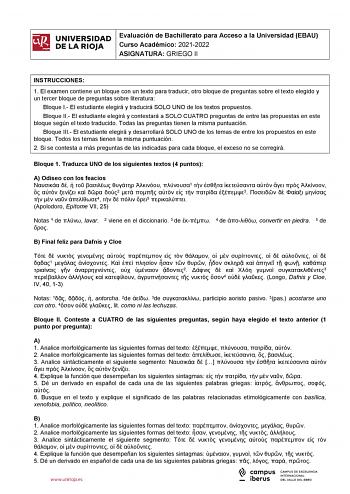 iiil UNIVERSIDAD Evaluación de Bachillerato para Acceso a la Universidad EBAU 1 Curso Académico 20212022  DE LA RIOJA  ASIGNATURA GRIEGO II l INSTRUCCIONES 1 El examen contiene un bloque con un texto para traducir otro bloque de preguntas sobre el texto elegido y un tercer bloque de preguntas sobre literatura Bloque I El estudiante elegirá y traducirá SOLO UNO de los textos propuestos Bloque II El estudiante elegirá y contestará a SOLO CUATRO preguntas de entre las propuestas en este bloque seg…