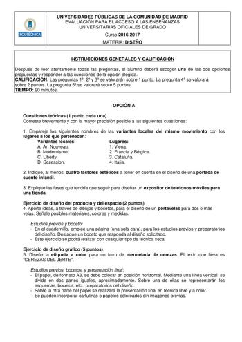 Hm11m1n UNIVERSIDADES PÚBLICAS DE LA COMUNIDAD DE MADRID EVALUACIÓN PARA EL ACCESO A LAS ENSEÑANZAS UNIVERSITARIAS OFICIALES DE GRADO Curso 20162017 MATERIA DISEÑO INSTRUCCIONES GENERALES Y CALIFICACIÓN Después de leer atentamente todas las preguntas el alumno deberá escoger una de las dos opciones propuestas y responder a las cuestiones de la opción elegida CALIFICACIÓN Las preguntas 1 2 y 3 se valorarán sobre 1 punto La pregunta 4 se valorará sobre 2 puntos La pregunta 5 se valorará sobre 5 p…