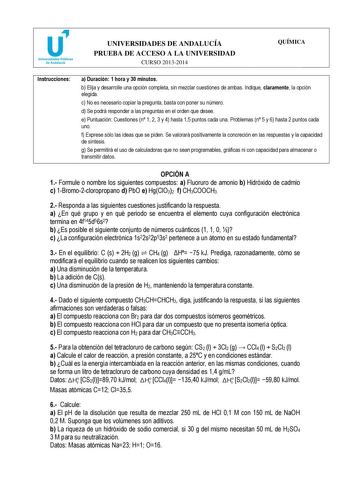 u Universidades Públicas de Andalucía UNIVERSIDADES DE ANDALUCÍA PRUEBA DE ACCESO A LA UNIVERSIDAD CURSO 20132014 QUÍMICA Instrucciones a Duración 1 hora y 30 minutos b Elija y desarrolle una opción completa sin mezclar cuestiones de ambas Indique claramente la opción elegida c No es necesario copiar la pregunta basta con poner su número d Se podrá responder a las preguntas en el orden que desee e Puntuación Cuestiones n 1 2 3 y 4 hasta 15 puntos cada una Problemas n 5 y 6 hasta 2 puntos cada u…