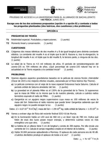 11am UNIVERSIDAD DE MURCIA Ih Región de Murcia Universidad Politécnica de Cartagena PRUEBAS DE ACCESO A LA UNIVERSIDAD PARA EL ALUMNADO DE BACHILLERATO 149 FÍSICA JUNIO 2015 Escoge uno de los dos exámenes propuestos opción A u opción B y contesta a todas las preguntas planteadas dos teóricas dos cuestiones y dos problemas OPCIÓN A PREGUNTAS DE TEORÍA T1 Relatividad especial Postulados y repercusiones T2 Momento lineal y conservación 1 punto 1 punto CUESTIONES C1 Colgamos dos masas idénticas de …