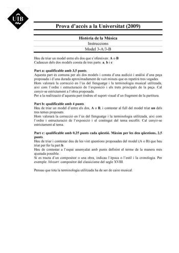 UIB M Prova daccés a la Universitat 2009 Histria de la Música Instruccions Model 3A3B Heu de triar un model entre els dos que sofereixen A o B Cadascun dels dos models consta de tres parts a b i c Part a qualificable amb 35 punts Aquesta part és comuna per als dos models i consta duna audició i anlisi duna pea proposada i duna durada aproximadament de vuit minuts que es repetir tres vegades Hom valorar la correcció en lús del llenguatge i la terminologia musical utilitzada així com lordre i est…